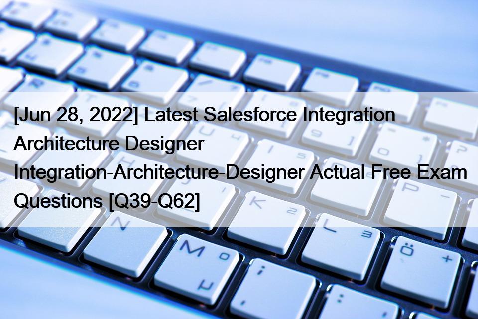 [Jun 28, 2022] Latest Salesforce Integration Architecture Designer Integration-Architecture-Designer Actual Free Exam Questions [Q39-Q62]