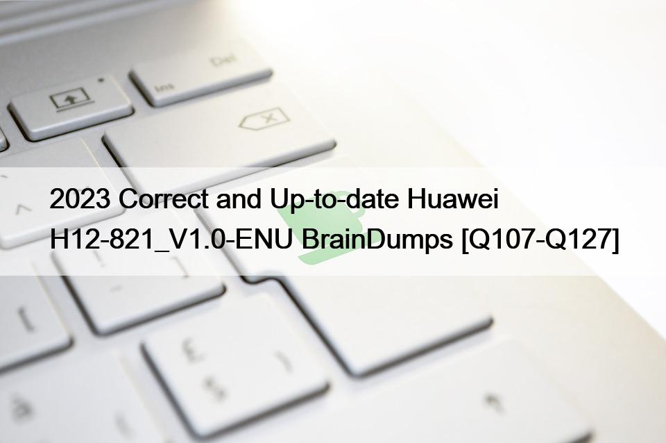 2023 Correct and Up-to-date Huawei H12-821_V1.0-ENU BrainDumps [Q107-Q127]