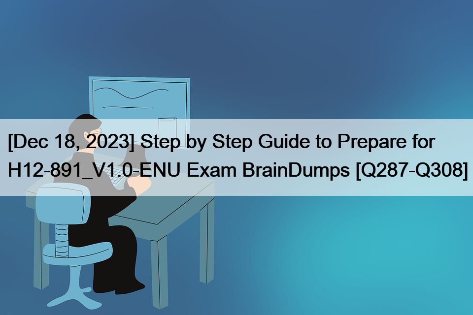 [Dec 18, 2023] Step by Step Guide to Prepare for H12-891_V1.0-ENU Exam BrainDumps [Q287-Q308]
