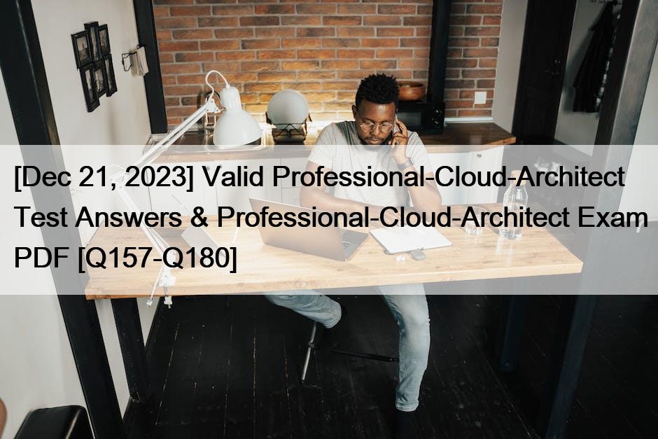 [Dec 21, 2023] Valid Professional-Cloud-Architect Test Answers & Professional-Cloud-Architect Exam PDF [Q157-Q180]