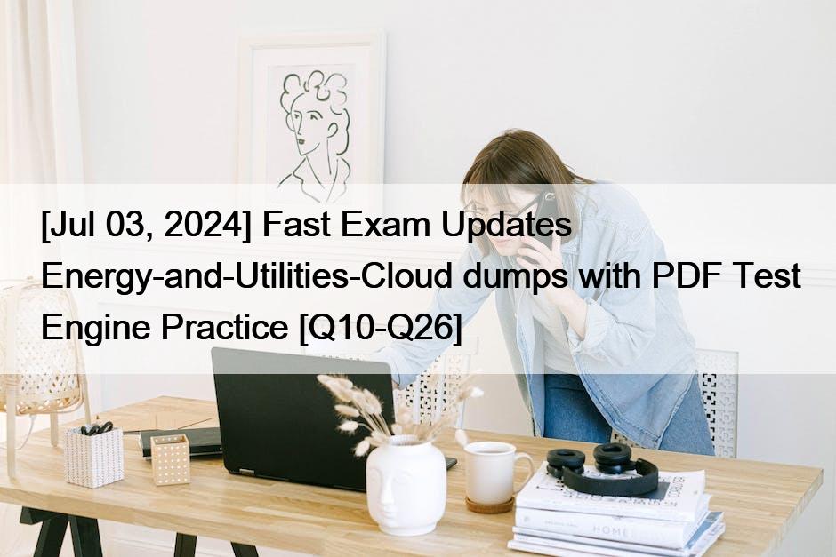 [Jul 03, 2024] Fast Exam Updates Energy-and-Utilities-Cloud dumps with PDF Test Engine Practice [Q10-Q26]